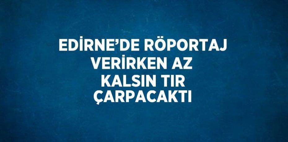 EDİRNE’DE RÖPORTAJ VERİRKEN AZ KALSIN TIR ÇARPACAKTI