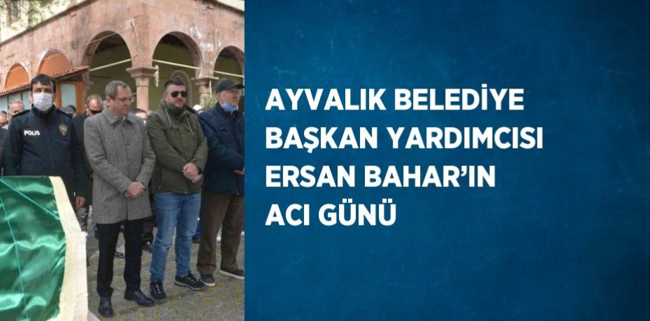 AYVALIK BELEDİYE BAŞKAN YARDIMCISI ERSAN BAHAR’IN ACI GÜNÜ