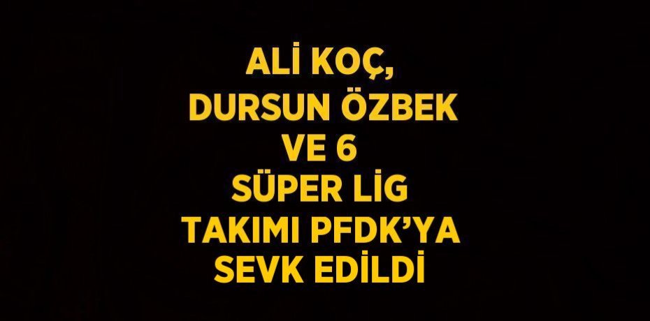 ALİ KOÇ, DURSUN ÖZBEK VE 6 SÜPER LİG TAKIMI PFDK’YA SEVK EDİLDİ