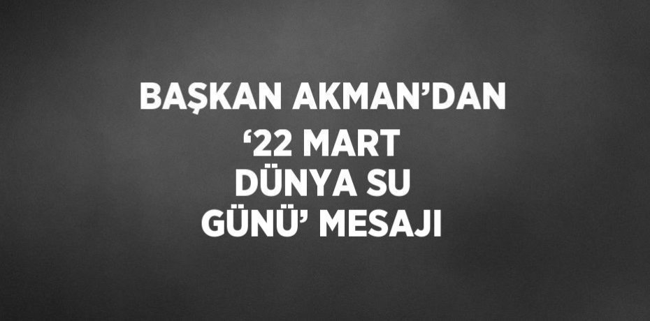 BAŞKAN AKMAN’DAN ‘22 MART DÜNYA SU GÜNÜ’ MESAJI