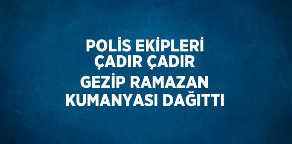 POLİS EKİPLERİ ÇADIR ÇADIR GEZİP RAMAZAN KUMANYASI DAĞITTI