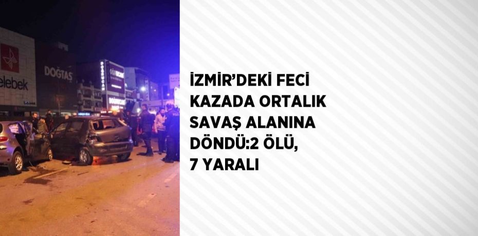 İZMİR’DEKİ FECİ KAZADA ORTALIK SAVAŞ ALANINA DÖNDÜ:2 ÖLÜ, 7 YARALI