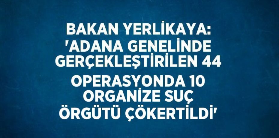 BAKAN YERLİKAYA: 'ADANA GENELİNDE GERÇEKLEŞTİRİLEN 44 OPERASYONDA 10 ORGANİZE SUÇ ÖRGÜTÜ ÇÖKERTİLDİ'