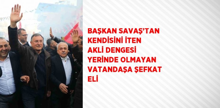 BAŞKAN SAVAŞ’TAN KENDİSİNİ İTEN AKLİ DENGESİ YERİNDE OLMAYAN VATANDAŞA ŞEFKAT ELİ