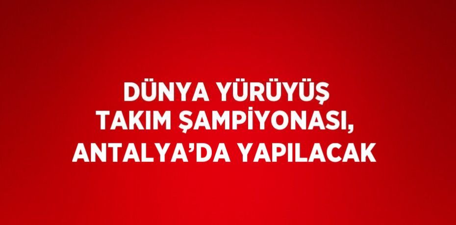 DÜNYA YÜRÜYÜŞ TAKIM ŞAMPİYONASI, ANTALYA’DA YAPILACAK