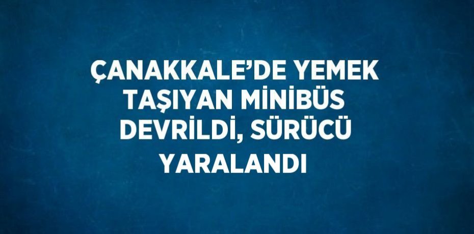ÇANAKKALE’DE YEMEK TAŞIYAN MİNİBÜS DEVRİLDİ, SÜRÜCÜ YARALANDI