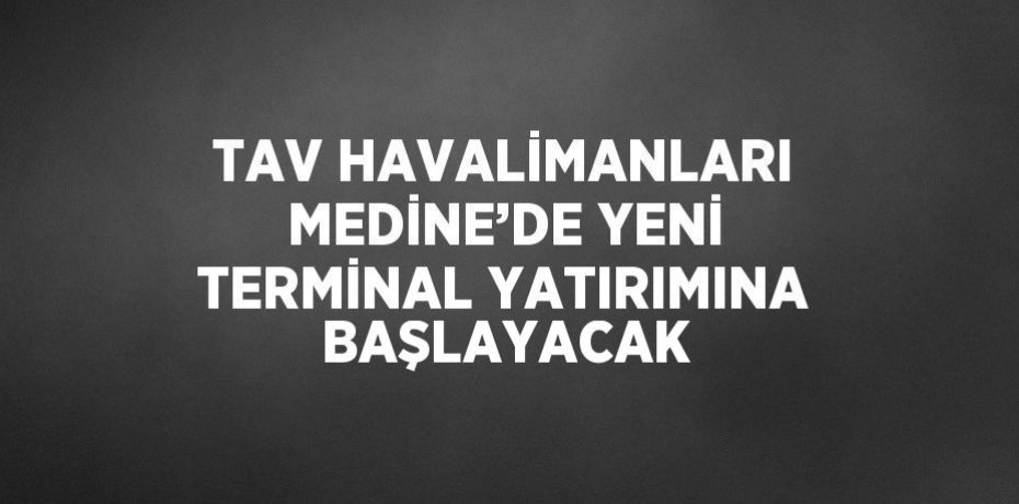 TAV HAVALİMANLARI MEDİNE’DE YENİ TERMİNAL YATIRIMINA BAŞLAYACAK