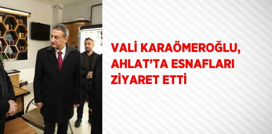 VALİ KARAÖMEROĞLU, AHLAT’TA ESNAFLARI ZİYARET ETTİ