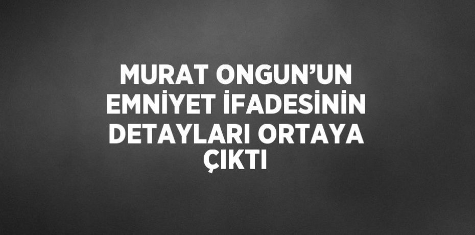 MURAT ONGUN’UN EMNİYET İFADESİNİN DETAYLARI ORTAYA ÇIKTI