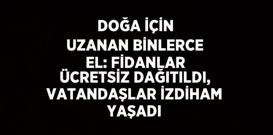 DOĞA İÇİN UZANAN BİNLERCE EL: FİDANLAR ÜCRETSİZ DAĞITILDI, VATANDAŞLAR İZDİHAM YAŞADI