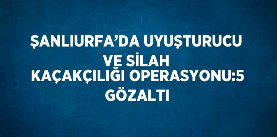 ŞANLIURFA’DA UYUŞTURUCU VE SİLAH KAÇAKÇILIĞI OPERASYONU:5 GÖZALTI