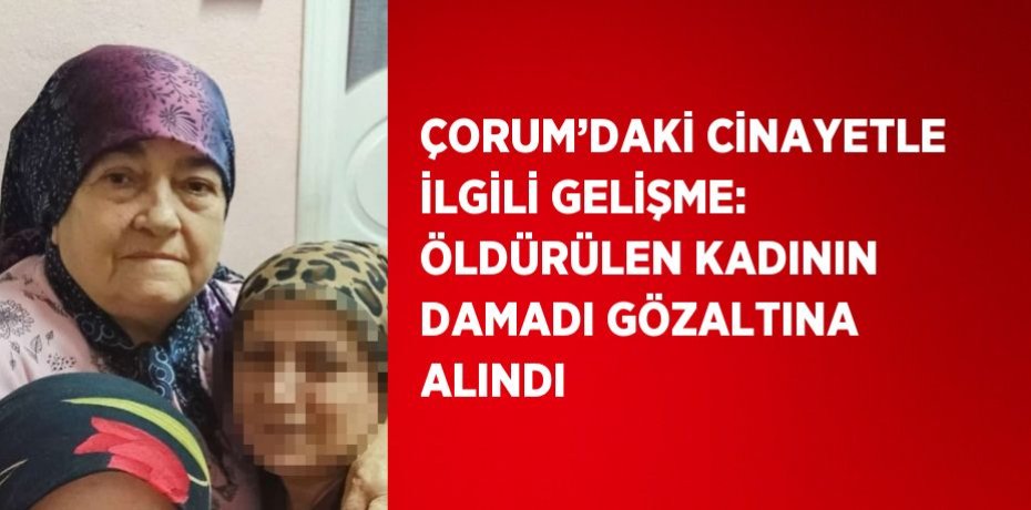 ÇORUM’DAKİ CİNAYETLE İLGİLİ GELİŞME: ÖLDÜRÜLEN KADININ DAMADI GÖZALTINA ALINDI