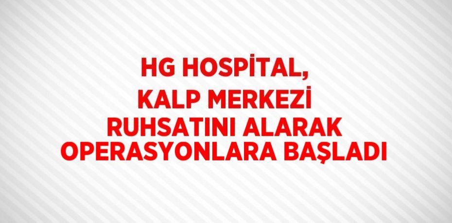 HG HOSPİTAL, KALP MERKEZİ RUHSATINI ALARAK OPERASYONLARA BAŞLADI