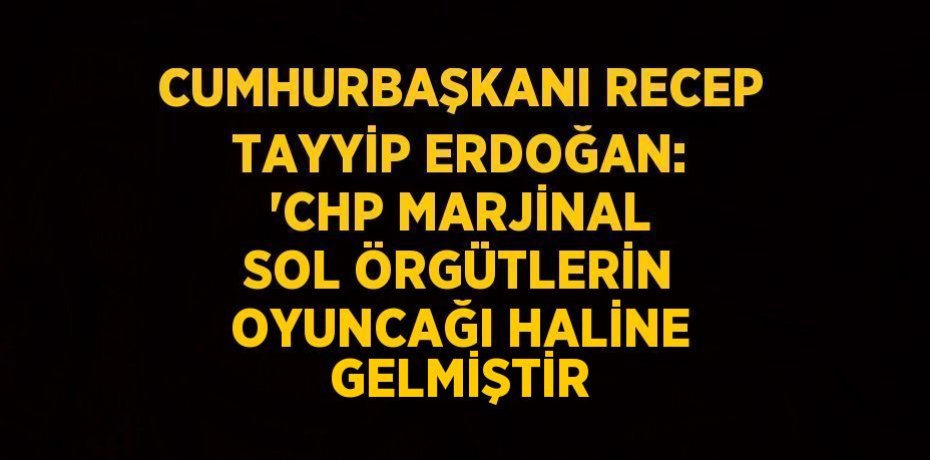 CUMHURBAŞKANI RECEP TAYYİP ERDOĞAN: 'CHP MARJİNAL SOL ÖRGÜTLERİN OYUNCAĞI HALİNE GELMİŞTİR