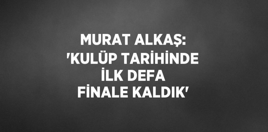 MURAT ALKAŞ: 'KULÜP TARİHİNDE İLK DEFA FİNALE KALDIK'