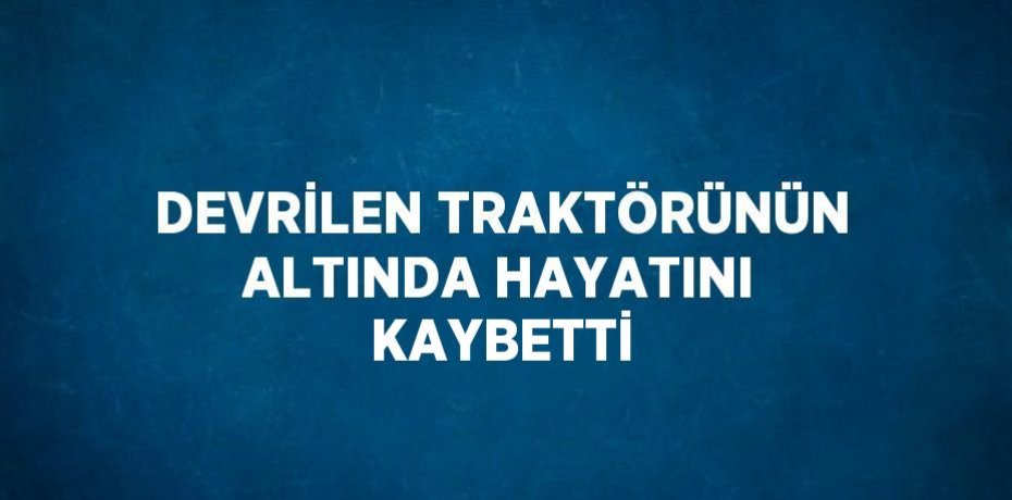 DEVRİLEN TRAKTÖRÜNÜN ALTINDA HAYATINI KAYBETTİ