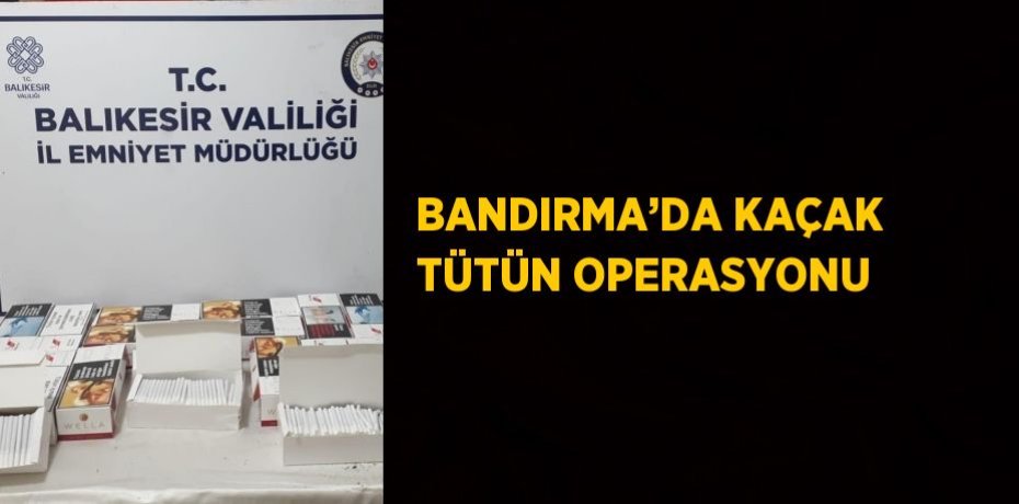 BANDIRMA’DA KAÇAK TÜTÜN OPERASYONU