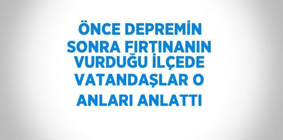ÖNCE DEPREMİN SONRA FIRTINANIN VURDUĞU İLÇEDE VATANDAŞLAR O ANLARI ANLATTI