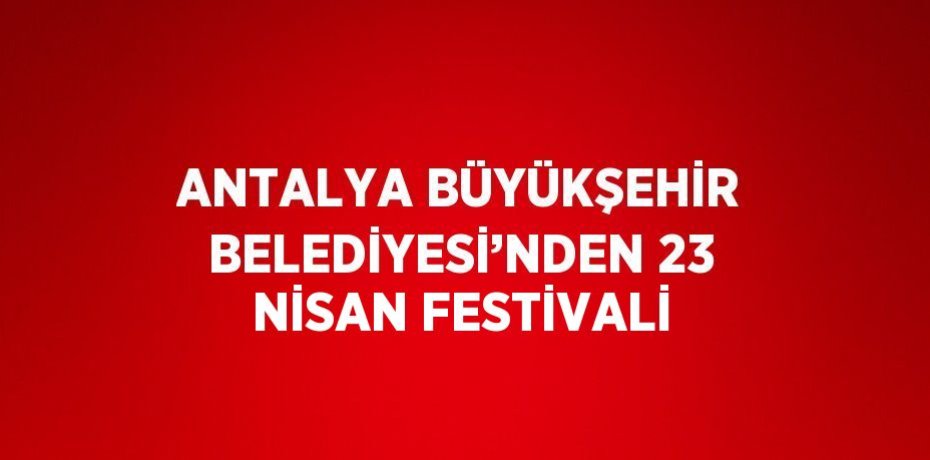 ANTALYA BÜYÜKŞEHİR BELEDİYESİ’NDEN 23 NİSAN FESTİVALİ