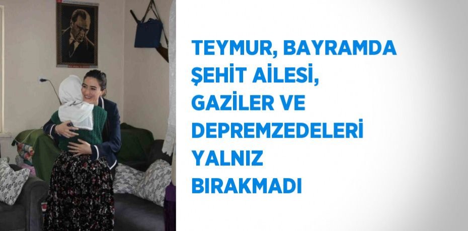 TEYMUR, BAYRAMDA ŞEHİT AİLESİ, GAZİLER VE DEPREMZEDELERİ YALNIZ BIRAKMADI