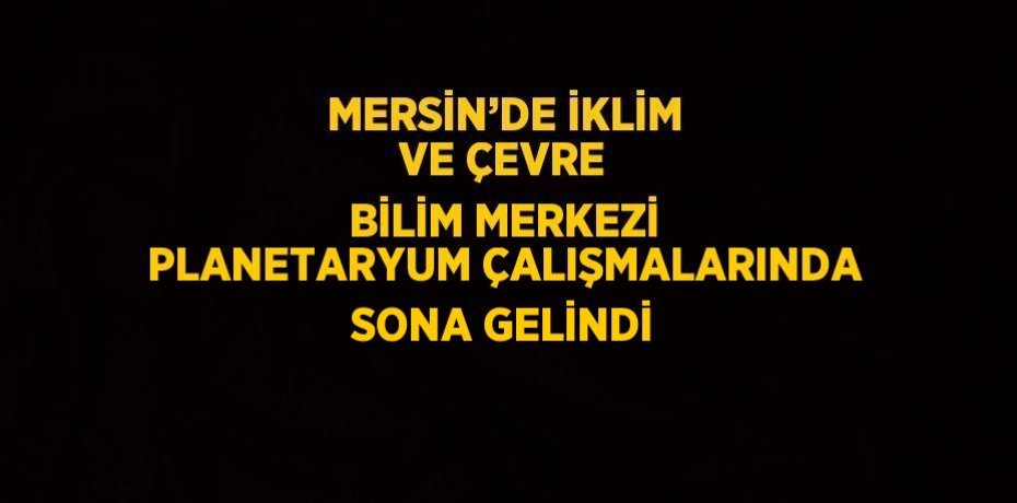 MERSİN’DE İKLİM VE ÇEVRE BİLİM MERKEZİ PLANETARYUM ÇALIŞMALARINDA SONA GELİNDİ