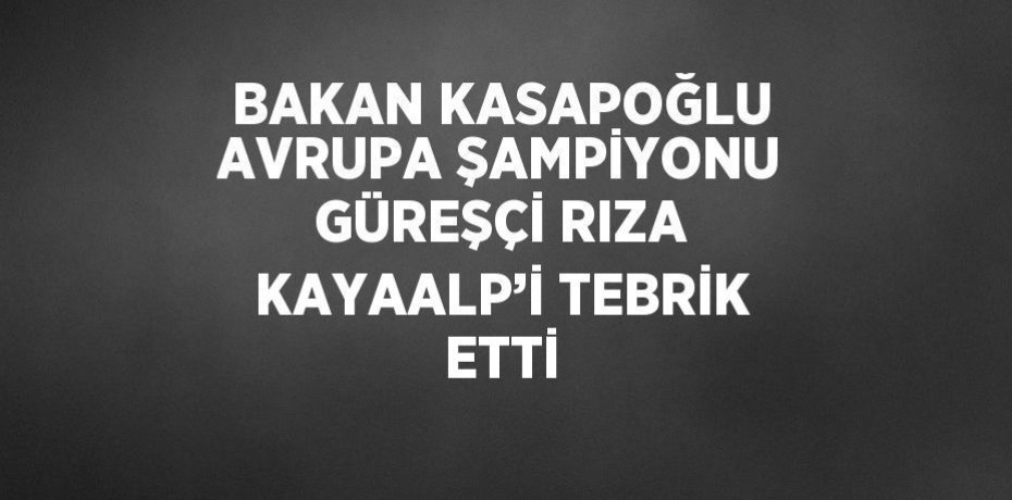 BAKAN KASAPOĞLU AVRUPA ŞAMPİYONU GÜREŞÇİ RIZA KAYAALP’İ TEBRİK ETTİ
