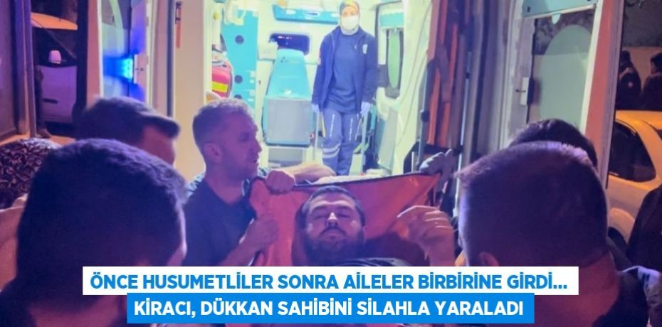 ÖNCE HUSUMETLİLER SONRA AİLELER BİRBİRİNE GİRDİ... KİRACI, DÜKKAN SAHİBİNİ SİLAHLA YARALADI