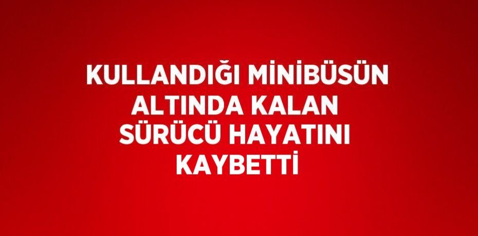 KULLANDIĞI MİNİBÜSÜN ALTINDA KALAN SÜRÜCÜ HAYATINI KAYBETTİ