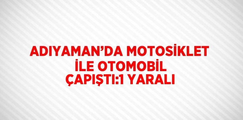 ADIYAMAN’DA MOTOSİKLET İLE OTOMOBİL ÇAPIŞTI:1 YARALI