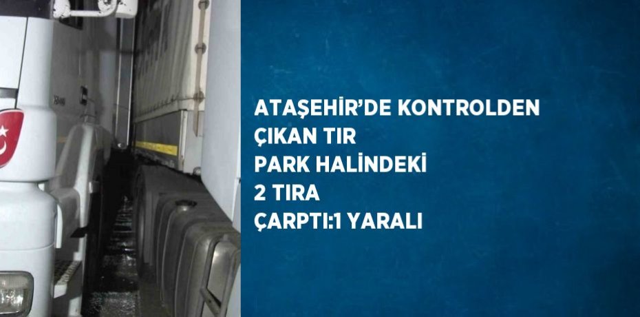 ATAŞEHİR’DE KONTROLDEN ÇIKAN TIR PARK HALİNDEKİ 2 TIRA ÇARPTI:1 YARALI