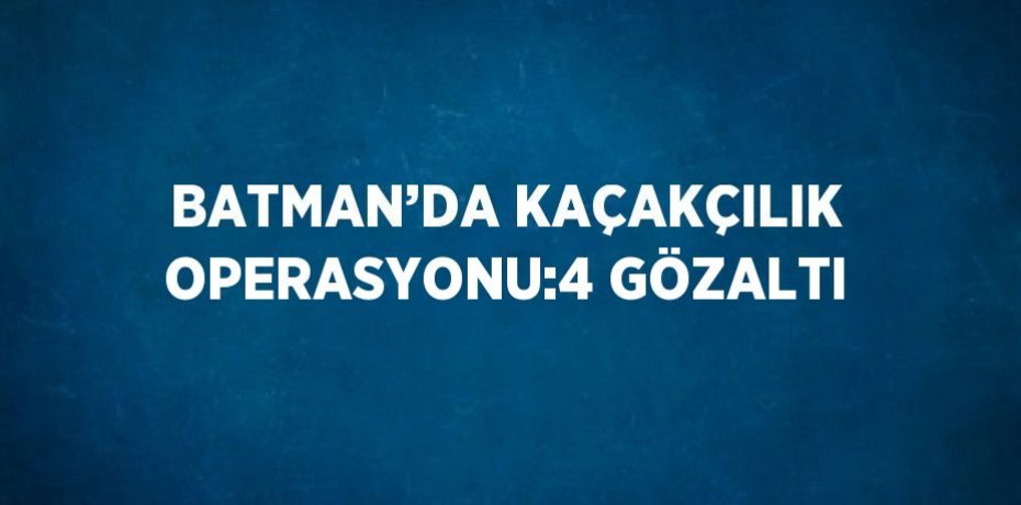 BATMAN’DA KAÇAKÇILIK OPERASYONU:4 GÖZALTI