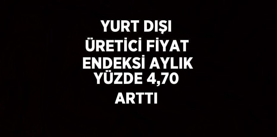 YURT DIŞI ÜRETİCİ FİYAT ENDEKSİ AYLIK YÜZDE 4,70 ARTTI