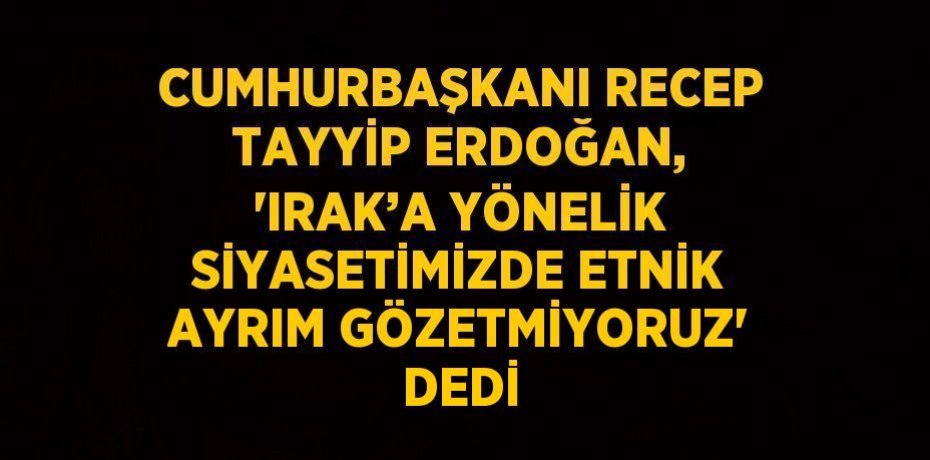 CUMHURBAŞKANI RECEP TAYYİP ERDOĞAN, 'IRAK’A YÖNELİK SİYASETİMİZDE ETNİK AYRIM GÖZETMİYORUZ' DEDİ