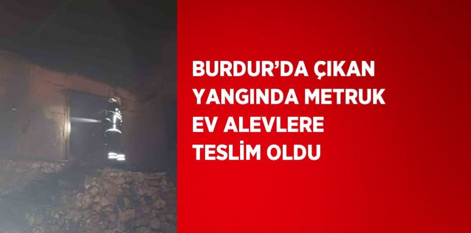 BURDUR’DA ÇIKAN YANGINDA METRUK EV ALEVLERE TESLİM OLDU
