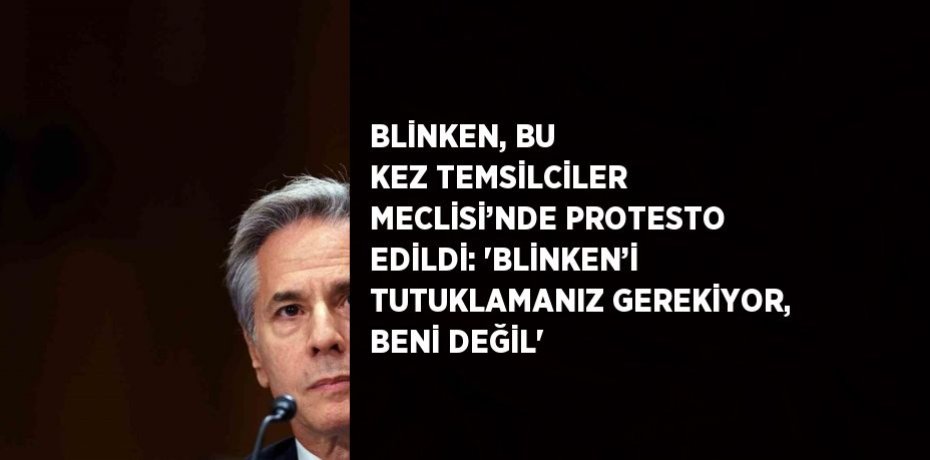 BLİNKEN, BU KEZ TEMSİLCİLER MECLİSİ’NDE PROTESTO EDİLDİ: 'BLİNKEN’İ TUTUKLAMANIZ GEREKİYOR, BENİ DEĞİL'