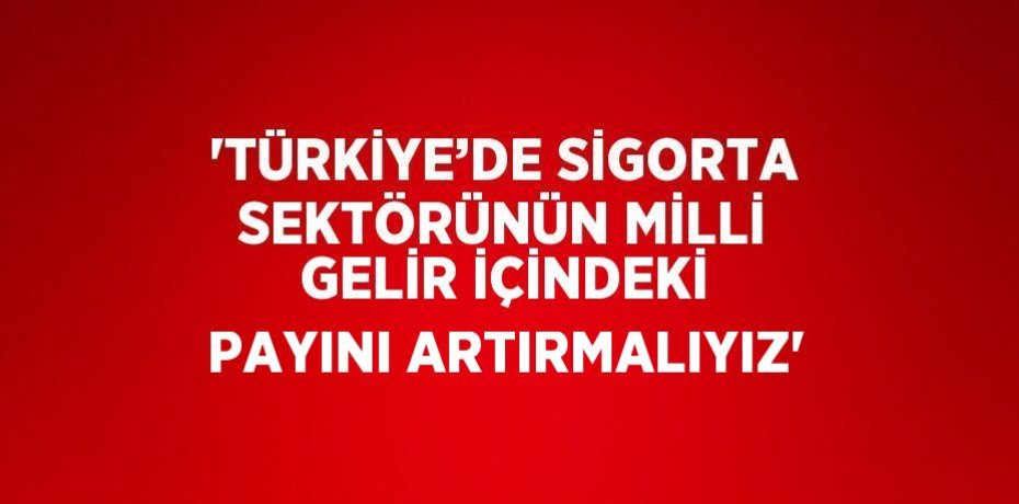 'TÜRKİYE’DE SİGORTA SEKTÖRÜNÜN MİLLİ GELİR İÇİNDEKİ PAYINI ARTIRMALIYIZ'