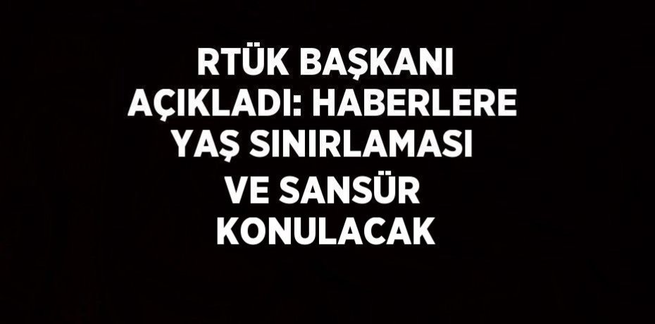 RTÜK BAŞKANI AÇIKLADI: HABERLERE YAŞ SINIRLAMASI VE SANSÜR KONULACAK