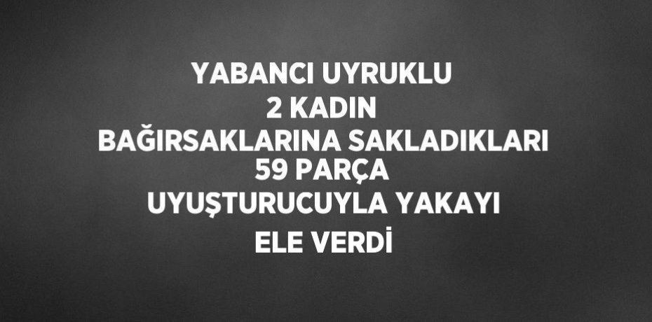 YABANCI UYRUKLU 2 KADIN BAĞIRSAKLARINA SAKLADIKLARI 59 PARÇA UYUŞTURUCUYLA YAKAYI ELE VERDİ