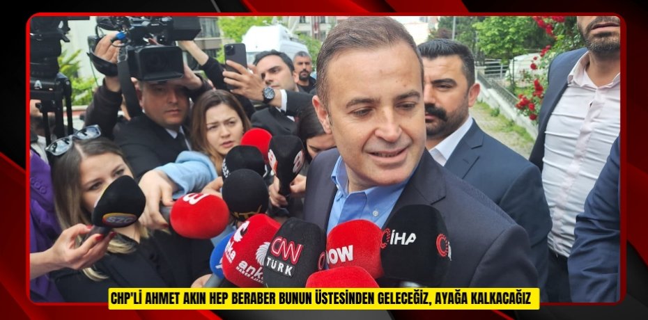 CHP'li Ahmet Akın: "Hep beraber bunun üstesinden geleceğiz, ayağa kalkacağız"  
