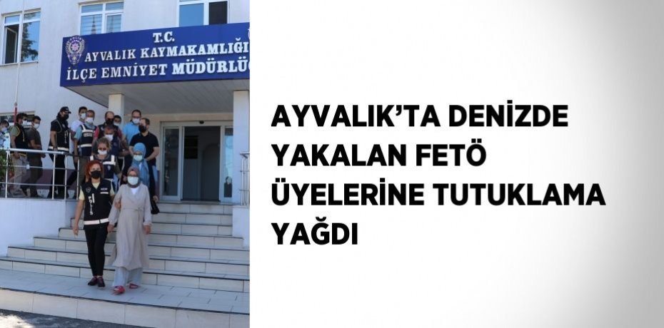 AYVALIK’TA DENİZDE YAKALAN FETÖ ÜYELERİNE TUTUKLAMA YAĞDI
