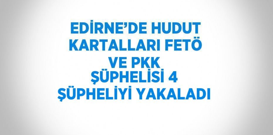 EDİRNE’DE HUDUT KARTALLARI FETÖ VE PKK ŞÜPHELİSİ 4 ŞÜPHELİYİ YAKALADI