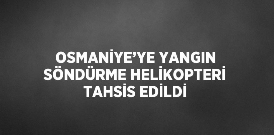 OSMANİYE’YE YANGIN SÖNDÜRME HELİKOPTERİ TAHSİS EDİLDİ