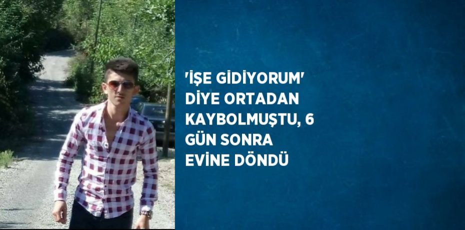 'İŞE GİDİYORUM' DİYE ORTADAN KAYBOLMUŞTU, 6 GÜN SONRA EVİNE DÖNDÜ