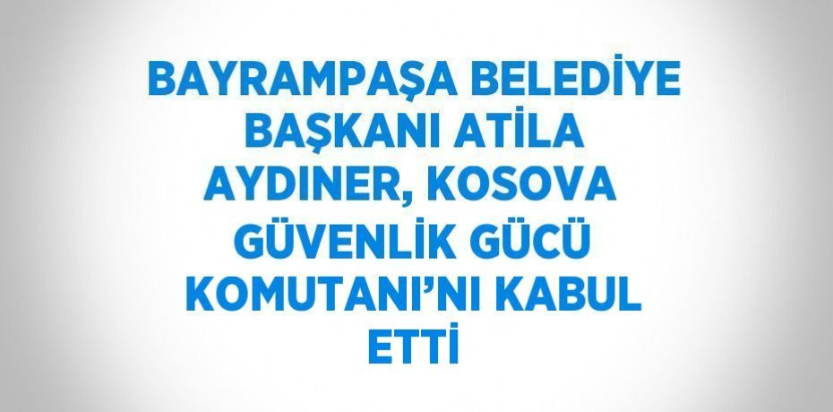 BAYRAMPAŞA BELEDİYE BAŞKANI ATİLA AYDINER, KOSOVA GÜVENLİK GÜCÜ KOMUTANI’NI KABUL ETTİ