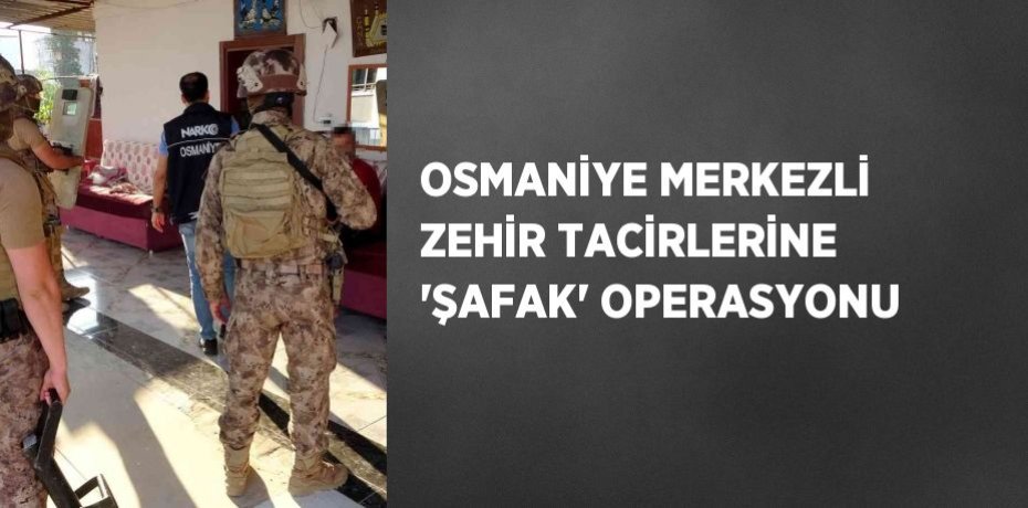 OSMANİYE MERKEZLİ ZEHİR TACİRLERİNE 'ŞAFAK' OPERASYONU