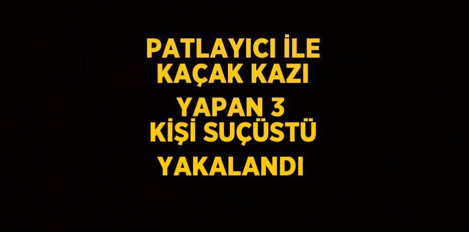 PATLAYICI İLE KAÇAK KAZI YAPAN 3 KİŞİ SUÇÜSTÜ YAKALANDI