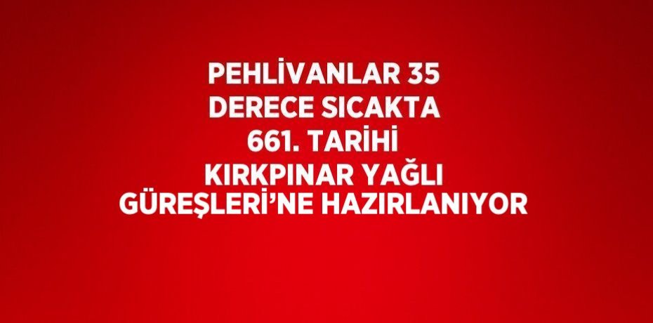PEHLİVANLAR 35 DERECE SICAKTA 661. TARİHİ KIRKPINAR YAĞLI GÜREŞLERİ’NE HAZIRLANIYOR