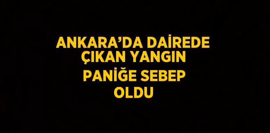ANKARA’DA DAİREDE ÇIKAN YANGIN PANİĞE SEBEP OLDU