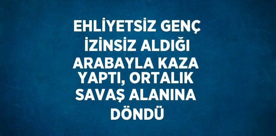 EHLİYETSİZ GENÇ İZİNSİZ ALDIĞI ARABAYLA KAZA YAPTI, ORTALIK SAVAŞ ALANINA DÖNDÜ
