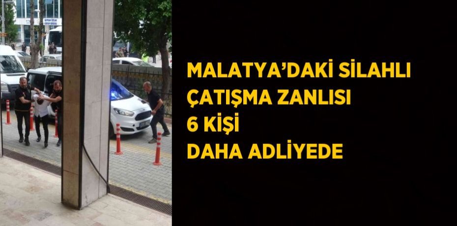 MALATYA’DAKİ SİLAHLI ÇATIŞMA ZANLISI 6 KİŞİ DAHA ADLİYEDE